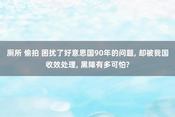 厕所 偷拍 困扰了好意思国90年的问题， 却被我国收效处理， 黑障有多可怕?