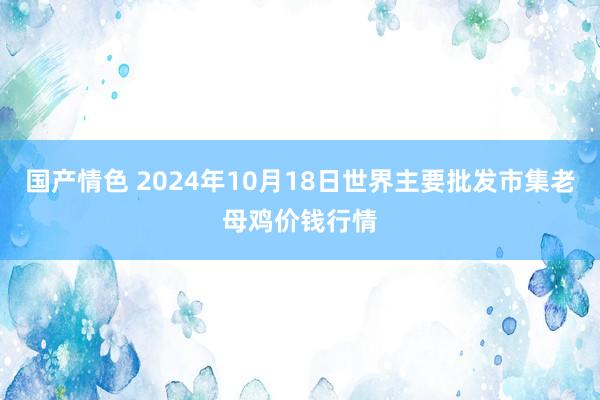 国产情色 2024年10月18日世界主要批发市集老母鸡价钱行情