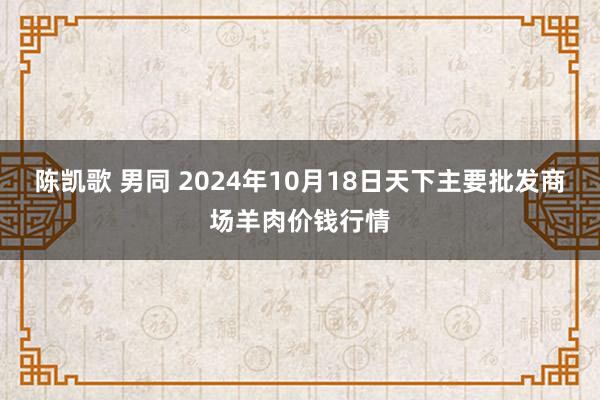 陈凯歌 男同 2024年10月18日天下主要批发商场羊肉价钱行情