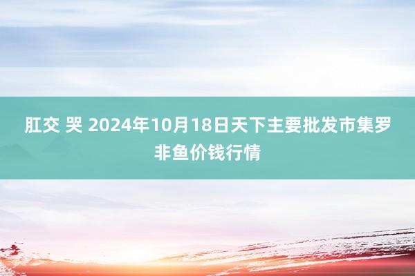 肛交 哭 2024年10月18日天下主要批发市集罗非鱼价钱行情