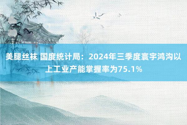 美腿丝袜 国度统计局：2024年三季度寰宇鸿沟以上工业产能掌握率为75.1%