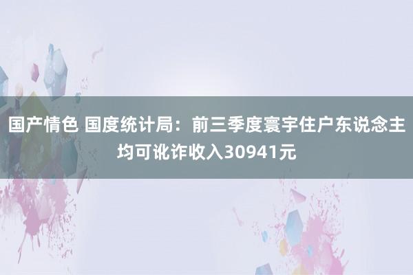 国产情色 国度统计局：前三季度寰宇住户东说念主均可讹诈收入30941元