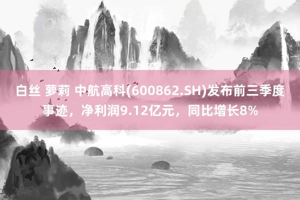 白丝 萝莉 中航高科(600862.SH)发布前三季度事迹，净利润9.12亿元，同比增长8%