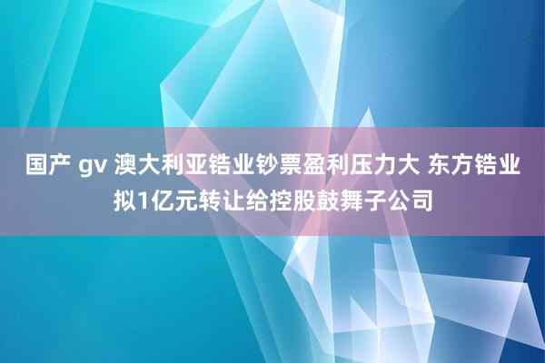 国产 gv 澳大利亚锆业钞票盈利压力大 东方锆业拟1亿元转让给控股鼓舞子公司