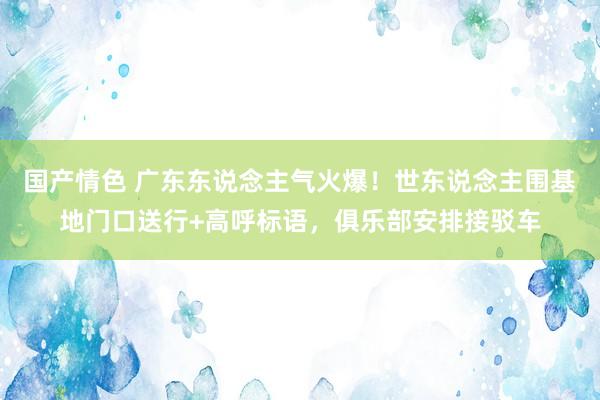 国产情色 广东东说念主气火爆！世东说念主围基地门口送行+高呼标语，俱乐部安排接驳车