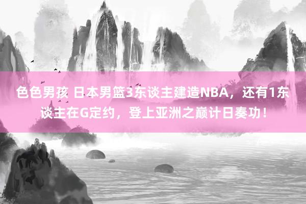 色色男孩 日本男篮3东谈主建造NBA，还有1东谈主在G定约，登上亚洲之巅计日奏功！