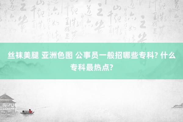 丝袜美腿 亚洲色图 公事员一般招哪些专科? 什么专科最热点?