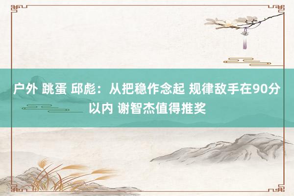 户外 跳蛋 邱彪：从把稳作念起 规律敌手在90分以内 谢智杰值得推奖