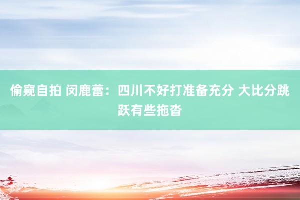 偷窥自拍 闵鹿蕾：四川不好打准备充分 大比分跳跃有些拖沓