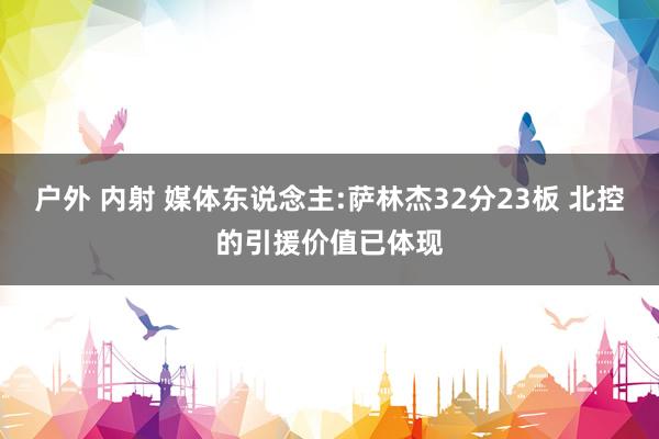 户外 内射 媒体东说念主:萨林杰32分23板 北控的引援价值已体现