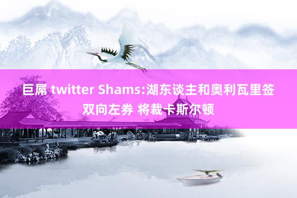 巨屌 twitter Shams:湖东谈主和奥利瓦里签双向左券 将裁卡斯尔顿