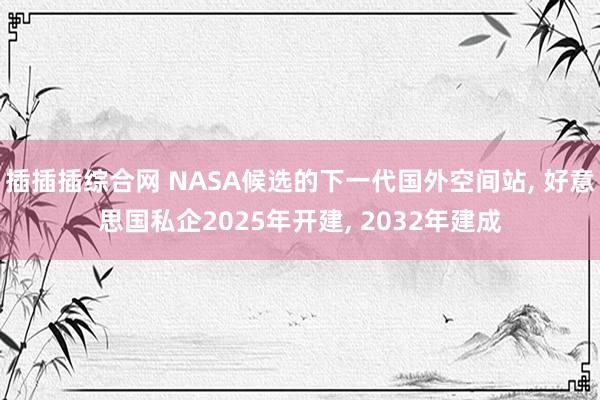 插插插综合网 NASA候选的下一代国外空间站， 好意思国私企2025年开建， 2032年建成