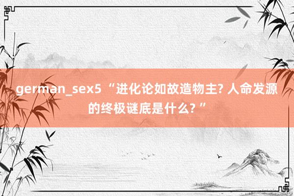 german_sex5 “进化论如故造物主? 人命发源的终极谜底是什么? ”