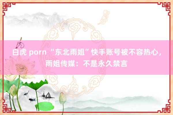 白虎 porn “东北雨姐”快手账号被不容热心，雨姐传媒：不是永久禁言