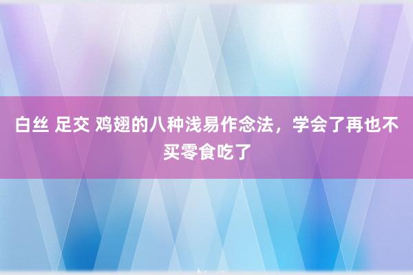 白丝 足交 鸡翅的八种浅易作念法，学会了再也不买零食吃了