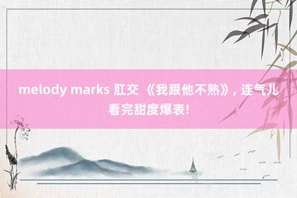 melody marks 肛交 《我跟他不熟》， 连气儿看完甜度爆表!