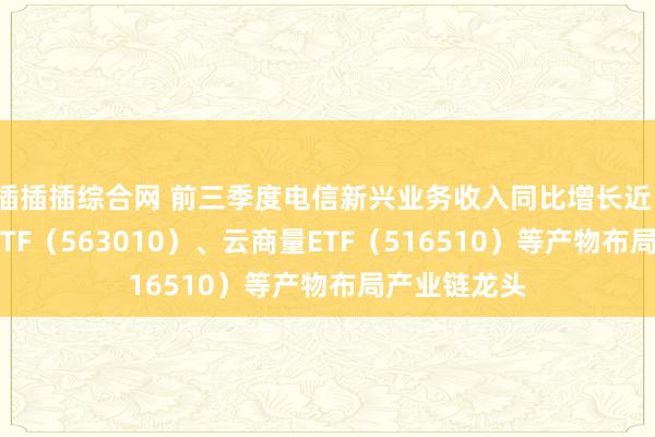 插插插综合网 前三季度电信新兴业务收入同比增长近10%，电信ETF（563010）、云商量ETF（516510）等产物布局产业链龙头