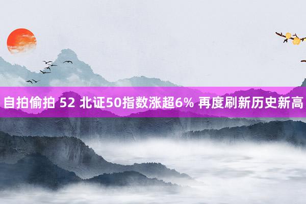 自拍偷拍 52 北证50指数涨超6% 再度刷新历史新高