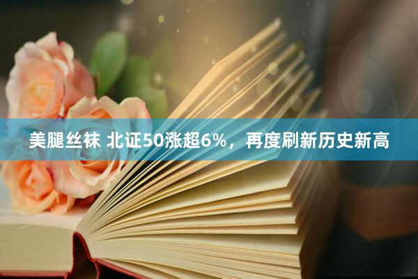 美腿丝袜 北证50涨超6%，再度刷新历史新高