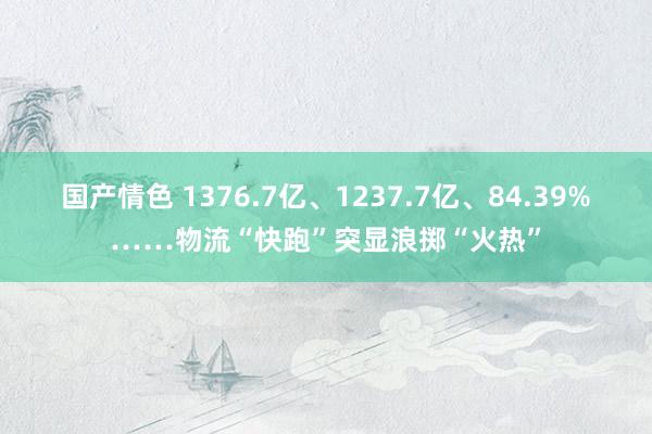 国产情色 1376.7亿、1237.7亿、84.39%……物流“快跑”突显浪掷“火热”