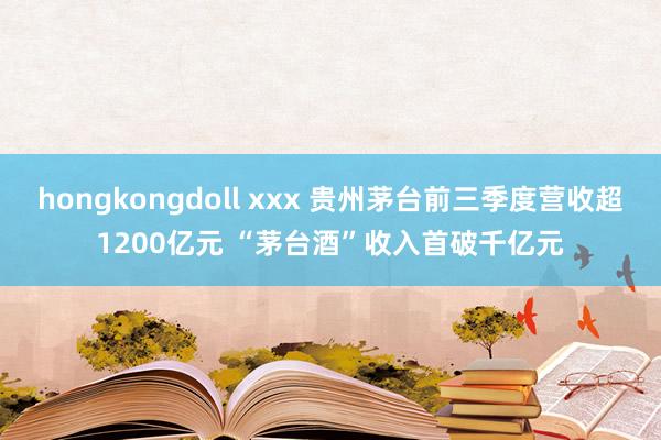 hongkongdoll xxx 贵州茅台前三季度营收超1200亿元 “茅台酒”收入首破千亿元