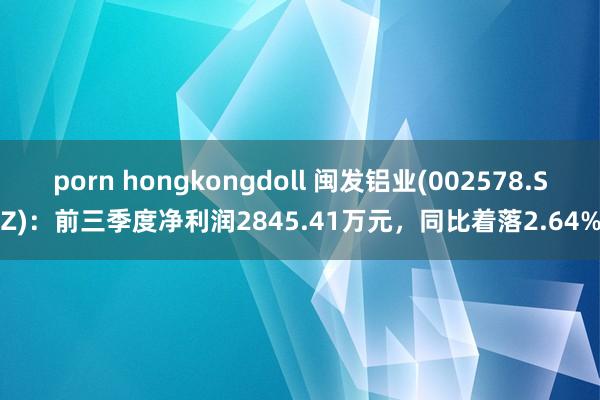 porn hongkongdoll 闽发铝业(002578.SZ)：前三季度净利润2845.41万元，同比着落2.64%