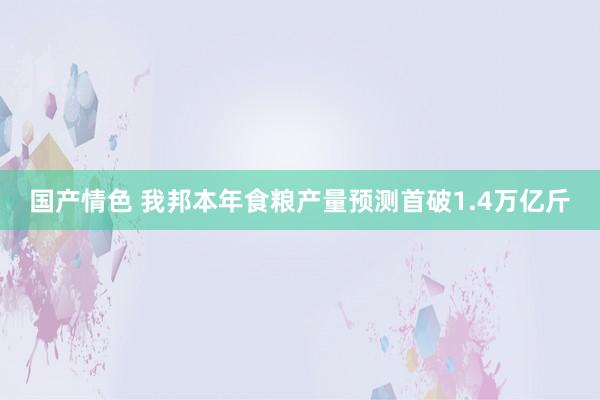 国产情色 我邦本年食粮产量预测首破1.4万亿斤