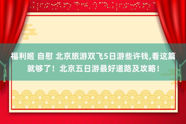 福利姬 自慰 北京旅游双飞5日游些许钱，看这篇就够了！北京五日游最好道路及攻略！