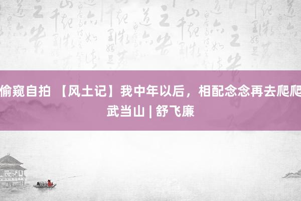 偷窥自拍 【风土记】我中年以后，相配念念再去爬爬武当山 | 舒飞廉