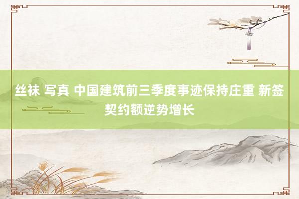 丝袜 写真 中国建筑前三季度事迹保持庄重 新签契约额逆势增长