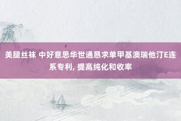 美腿丝袜 中好意思华世通恳求单甲基澳瑞他汀E连系专利， 提高纯化和收率