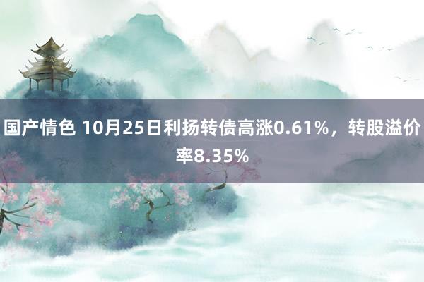 国产情色 10月25日利扬转债高涨0.61%，转股溢价率8.35%