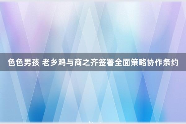 色色男孩 老乡鸡与商之齐签署全面策略协作条约