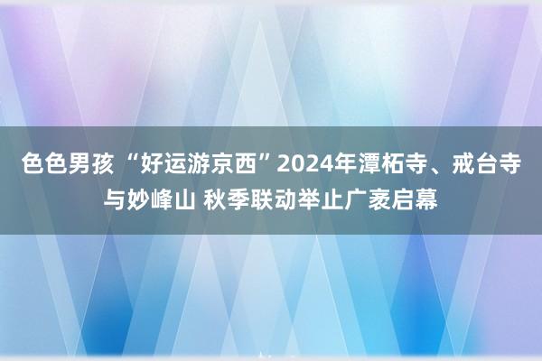 色色男孩 “好运游京西”2024年潭柘寺、戒台寺与妙峰山 秋季联动举止广袤启幕