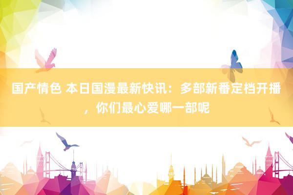 国产情色 本日国漫最新快讯：多部新番定档开播，你们最心爱哪一部呢