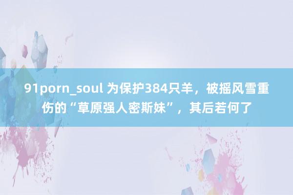 91porn_soul 为保护384只羊，被摇风雪重伤的“草原强人密斯妹”，其后若何了