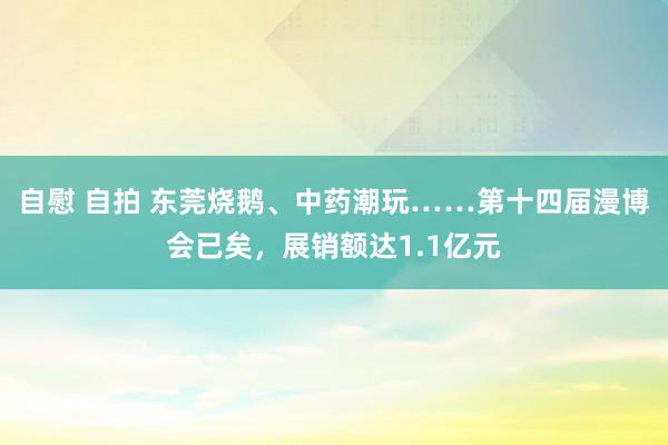 自慰 自拍 东莞烧鹅、中药潮玩……第十四届漫博会已矣，展销额达1.1亿元