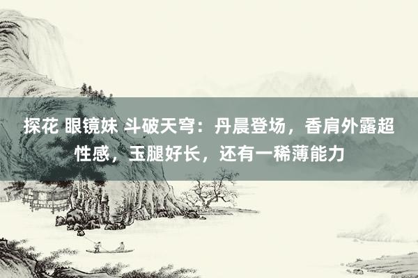 探花 眼镜妹 斗破天穹：丹晨登场，香肩外露超性感，玉腿好长，还有一稀薄能力