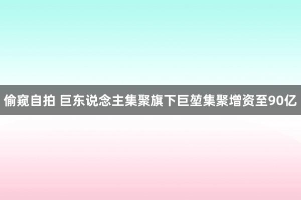 偷窥自拍 巨东说念主集聚旗下巨堃集聚增资至90亿