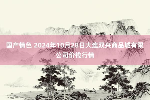 国产情色 2024年10月28日大连双兴商品城有限公司价钱行情