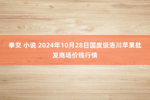 拳交 小说 2024年10月28日国度级洛川苹果批发商场价钱行情