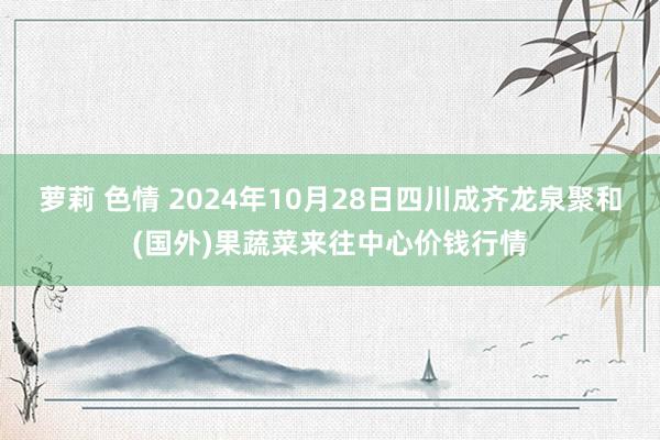 萝莉 色情 2024年10月28日四川成齐龙泉聚和(国外)果蔬菜来往中心价钱行情