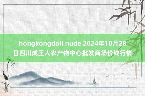 hongkongdoll nude 2024年10月28日四川成王人农产物中心批发商场价钱行情