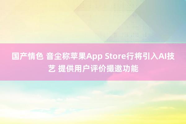 国产情色 音尘称苹果App Store行将引入AI技艺 提供用户评价撮邀功能