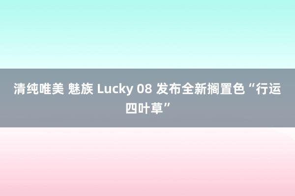 清纯唯美 魅族 Lucky 08 发布全新搁置色“行运四叶草”