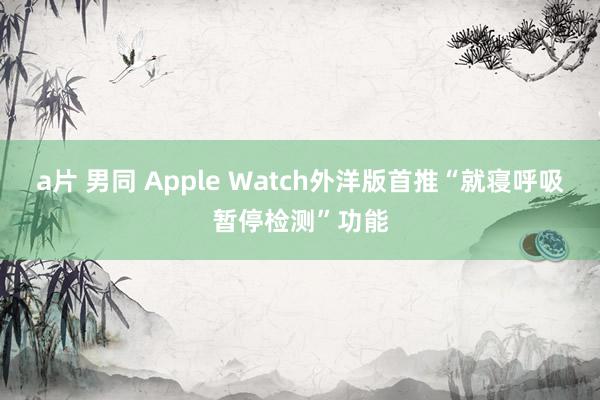 a片 男同 Apple Watch外洋版首推“就寝呼吸暂停检测”功能