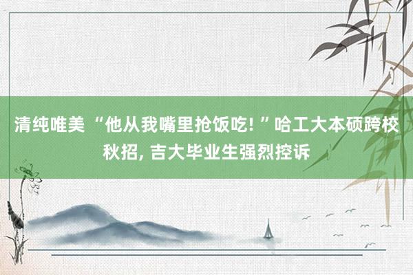 清纯唯美 “他从我嘴里抢饭吃! ”哈工大本硕跨校秋招， 吉大毕业生强烈控诉