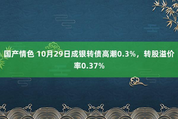 国产情色 10月29日成银转债高潮0.3%，转股溢价率0.37%