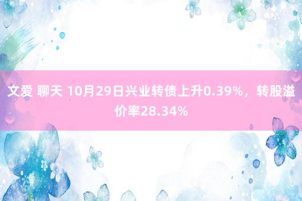 文爱 聊天 10月29日兴业转债上升0.39%，转股溢价率28.34%