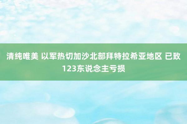 清纯唯美 以军热切加沙北部拜特拉希亚地区 已致123东说念主亏损